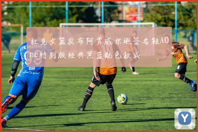 杜克女篮发布阿贾威尔逊签名鞋AOne特别版经典黑蓝配色款式