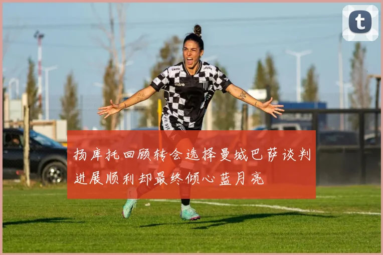 扬库托回顾转会选择曼城巴萨谈判进展顺利却最终倾心蓝月亮