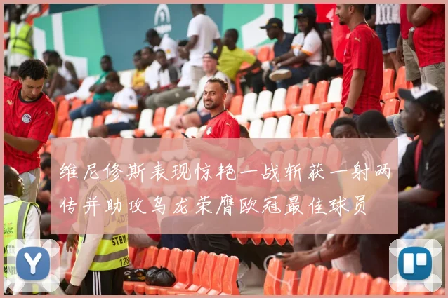 维尼修斯表现惊艳一战斩获一射两传并助攻乌龙荣膺欧冠最佳球员
