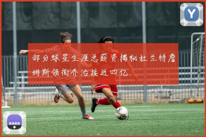 部分球星生涯总薪资揭秘杜兰特詹姆斯领衔乔治接近四亿