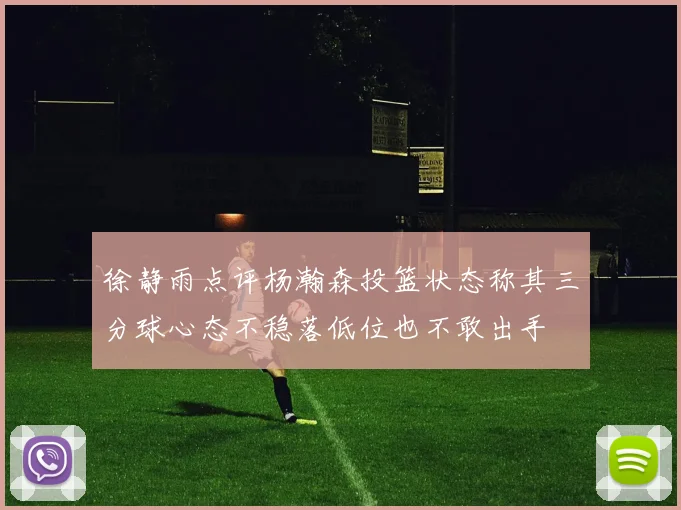 徐静雨点评杨瀚森投篮状态称其三分球心态不稳落低位也不敢出手