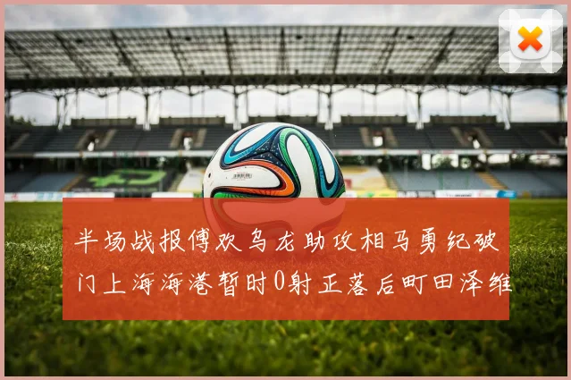 半场战报傅欢乌龙助攻相马勇纪破门上海海港暂时0射正落后町田泽维亚0-2