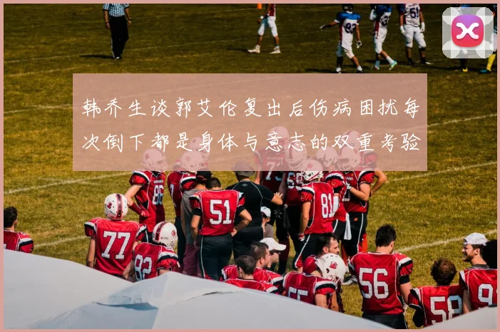 韩乔生谈郭艾伦复出后伤病困扰每次倒下都是身体与意志的双重考验