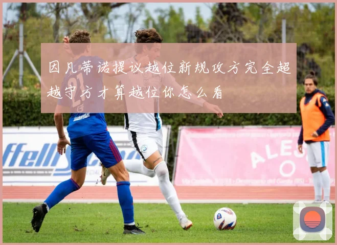 因凡蒂诺提议越位新规攻方完全超越守方才算越位你怎么看