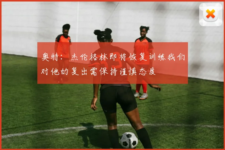 奥特：杰伦格林即将恢复训练我们对他的复出需保持谨慎态度