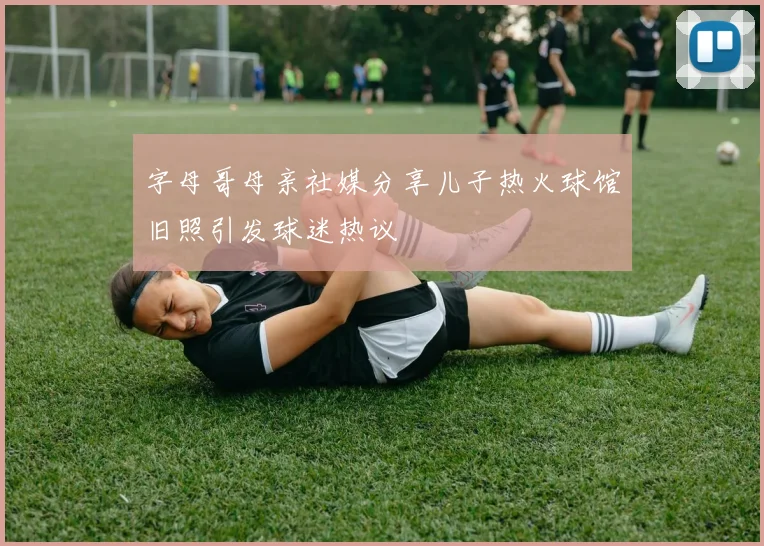 字母哥母亲社媒分享儿子热火球馆旧照引发球迷热议
