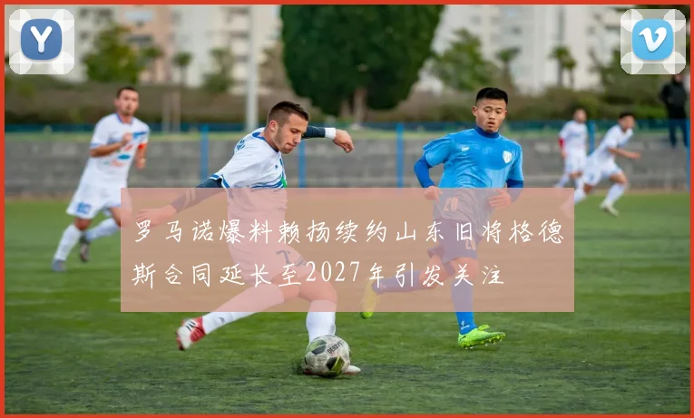 罗马诺爆料赖扬续约山东旧将格德斯合同延长至2027年引发关注