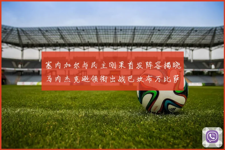 塞内加尔与民主刚果首发阵容揭晓马内杰克逊领衔出战巴坎布万比萨卡同场竞技
