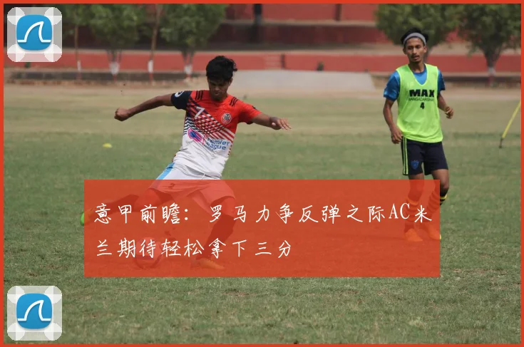 意甲前瞻：罗马力争反弹之际AC米兰期待轻松拿下三分