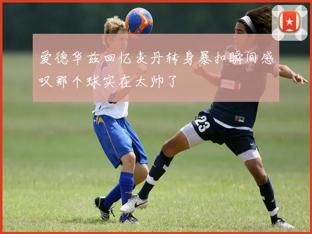 爱德华兹回忆麦丹转身暴扣瞬间感叹那个球实在太帅了