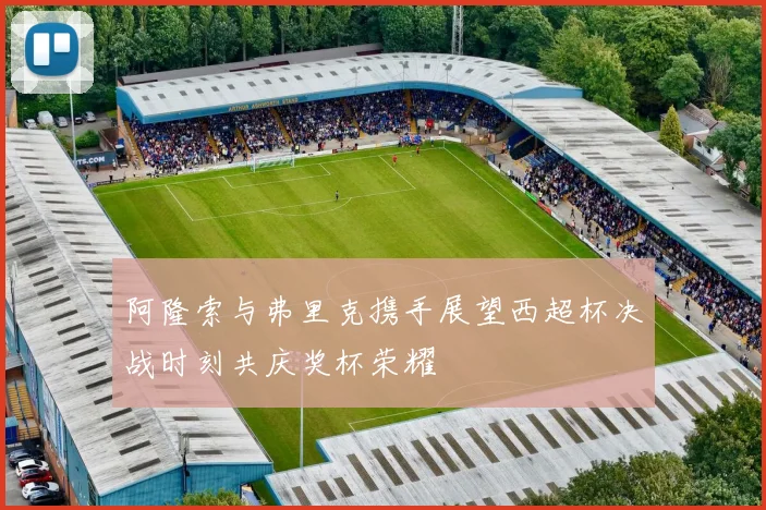 阿隆索与弗里克携手展望西超杯决战时刻共庆奖杯荣耀