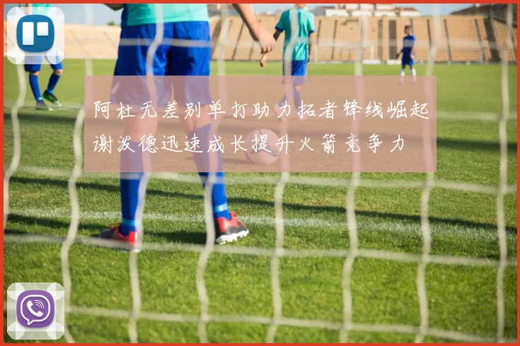 阿杜无差别单打助力拓者锋线崛起谢泼德迅速成长提升火箭竞争力