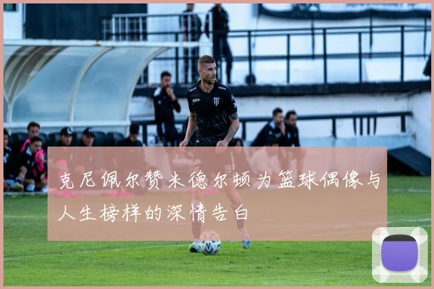 克尼佩尔赞米德尔顿为篮球偶像与人生榜样的深情告白