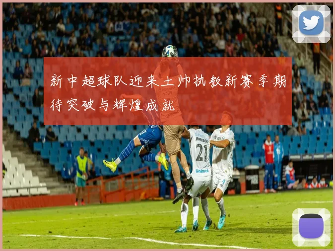 新中超球队迎来土帅执教新赛季期待突破与辉煌成就