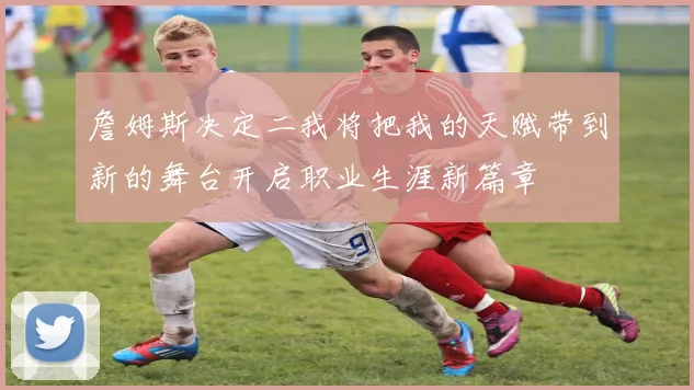 詹姆斯决定二我将把我的天赋带到新的舞台开启职业生涯新篇章