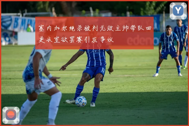 塞内加尔绝杀被判无效主帅带队回更衣室欲罢赛引发争议