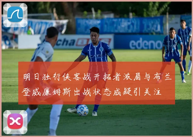 明日独行侠客战开拓者浓眉与布兰登威廉姆斯出战状态成疑引关注