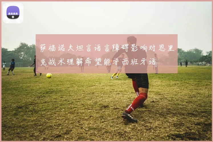 萨福诺夫坦言语言障碍影响对恩里克战术理解希望能学西班牙语