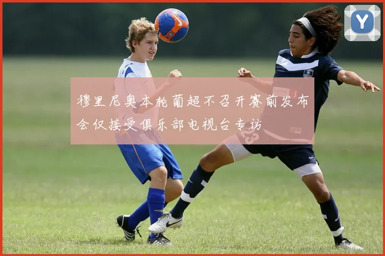 穆里尼奥本轮葡超不召开赛前发布会仅接受俱乐部电视台专访