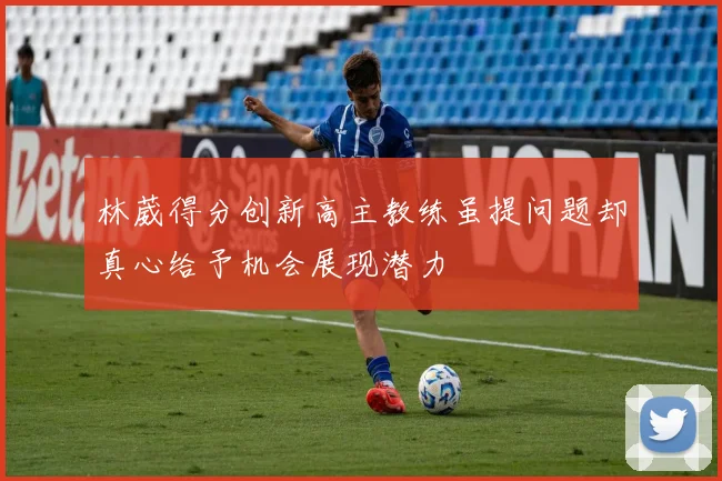 林葳得分创新高主教练虽提问题却真心给予机会展现潜力