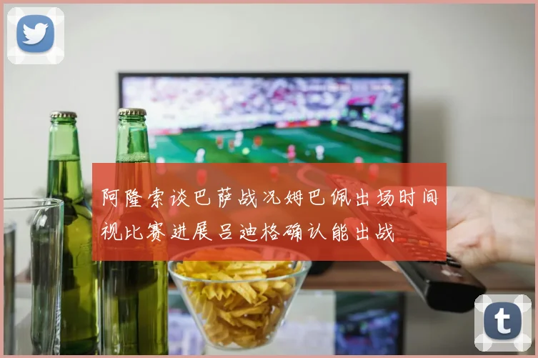 阿隆索谈巴萨战况姆巴佩出场时间视比赛进展吕迪格确认能出战