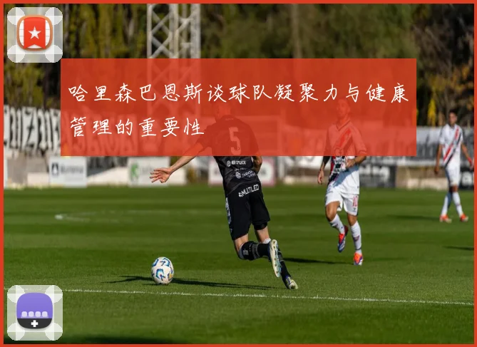 哈里森巴恩斯谈球队凝聚力与健康管理的重要性