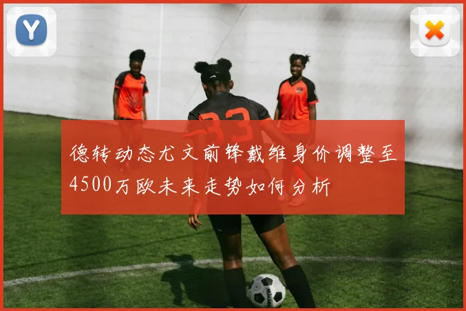 德转动态尤文前锋戴维身价调整至4500万欧未来走势如何分析