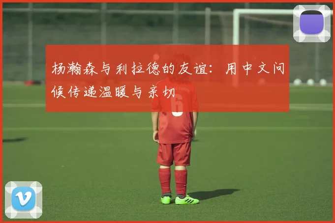 杨瀚森与利拉德的友谊：用中文问候传递温暖与亲切