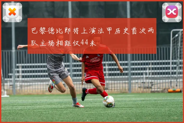 巴黎德比即将上演法甲历史首次两队主场相距仅44米