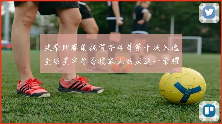 波蒂斯赛前祝贺字母哥第十次入选全明星字母哥携家人共庆这一荣耀时刻