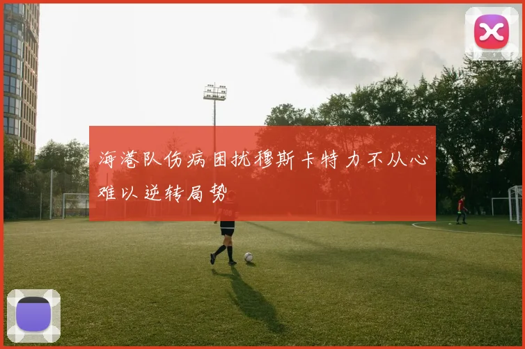 海港队伤病困扰穆斯卡特力不从心难以逆转局势