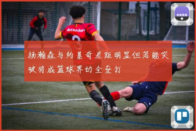 杨瀚森与约基奇差距明显但若能突破将成篮球界的全垒打