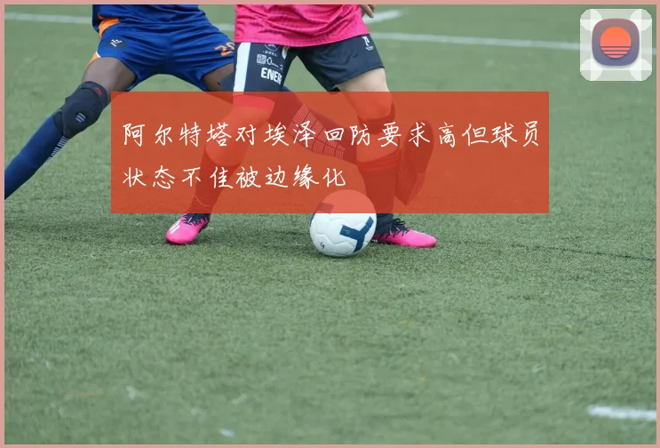 阿尔特塔对埃泽回防要求高但球员状态不佳被边缘化