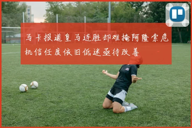 马卡报道皇马连胜却难掩阿隆索危机信任度依旧低迷亟待改善