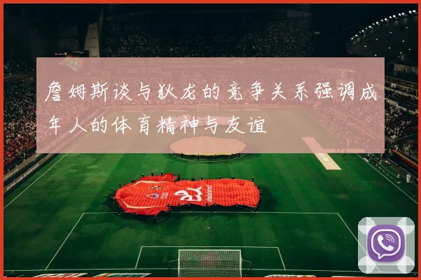 詹姆斯谈与狄龙的竞争关系强调成年人的体育精神与友谊