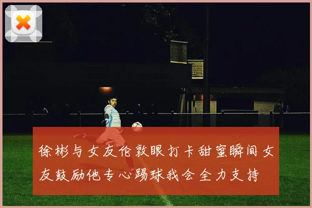 徐彬与女友伦敦眼打卡甜蜜瞬间女友鼓励他专心踢球我会全力支持