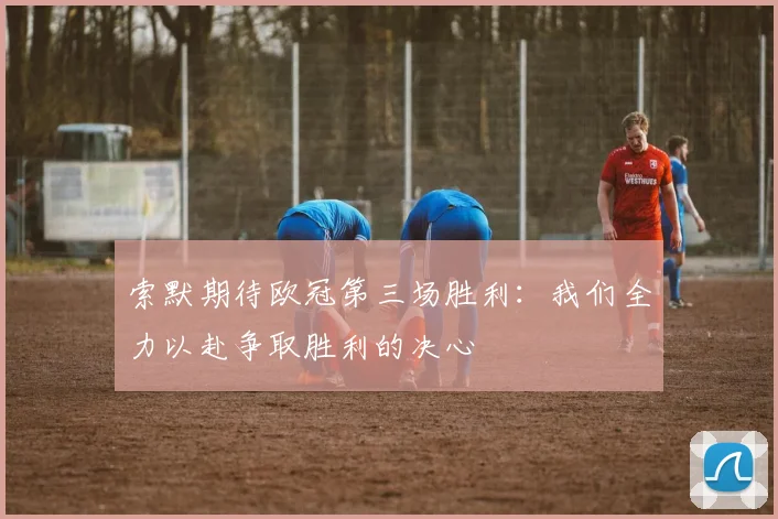 索默期待欧冠第三场胜利：我们全力以赴争取胜利的决心