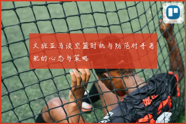 文班亚马谈空篮时机与防范对手恶犯的心态与策略