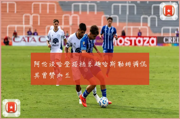 阿伦谈哈登搭档乐趣哈斯勒姆调侃其曾赞加兰